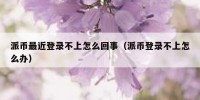 派币最近登录不上怎么回事（派币登录不上怎么办）