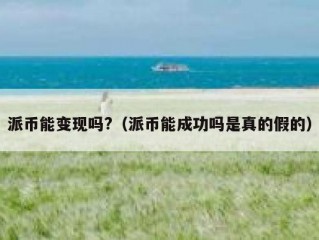 派币能变现吗?（派币能成功吗是真的假的）