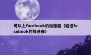 可以上facebook的加速器（能进facebook的加速器）