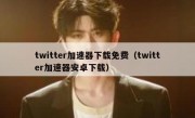 twitter加速器下载免费（twitter加速器安卓下载）