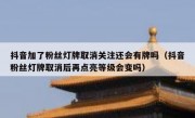 抖音加了粉丝灯牌取消关注还会有牌吗（抖音粉丝灯牌取消后再点亮等级会变吗）