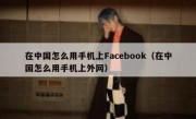 在中国怎么用手机上Facebook（在中国怎么用手机上外网）