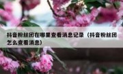 抖音粉丝团在哪里查看消息记录（抖音粉丝团怎么查看消息）