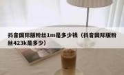 抖音国际版粉丝1m是多少钱（抖音国际版粉丝423k是多少）