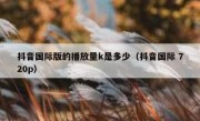 抖音国际版的播放量k是多少（抖音国际 720p）