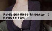 快手评论短语需要五个字才能提升热度么?（快手评论多少字上限）