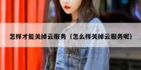 怎样才能关掉云服务（怎么样关掉云服务呢）