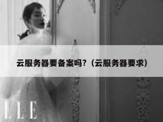 云服务器要备案吗?（云服务器要求）
