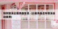 如何取消云服务器登录（云服务器怎样取消自动续费）