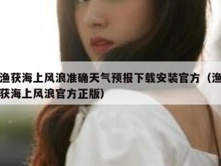 渔获海上风浪准确天气预报下载安装官方（渔获海上风浪官方正版）