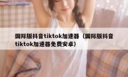 国际版抖音tiktok加速器（国际版抖音tiktok加速器免费安卓）