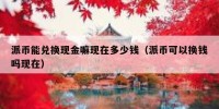 派币能兑换现金嘛现在多少钱（派币可以换钱吗现在）