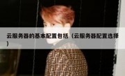 云服务器的基本配置包括（云服务器配置选择）
