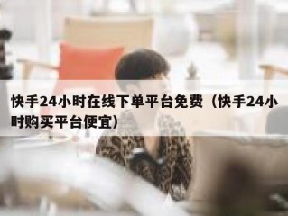 快手24小时在线下单平台免费（快手24小时购买平台便宜）