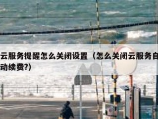 云服务提醒怎么关闭设置（怎么关闭云服务自动续费?）