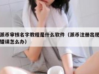 派币审核名字教程是什么软件（派币注册出现错误怎么办）