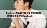 facebook怎么在中国才能使用移动端（怎样在中国使用facebook）