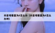 抖音观看量为0怎么办（抖音观看量为0怎么办啊）