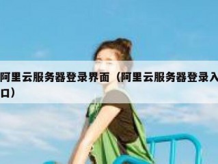 阿里云服务器登录界面（阿里云服务器登录入口）