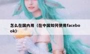怎么在国内用（在中国如何使用facebook）
