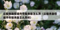 云服务器搭建传奇服务器怎么弄（云服务器搭建传奇服务器怎么弄的）