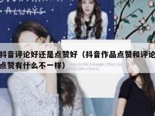 抖音评论好还是点赞好(抖音作品点赞和评论点赞有什么不一样)