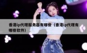 香港ip代理服务器有哪些（香港ip代理有哪些软件）