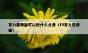 算力服务器可以做什么业务（fil算力服务器）