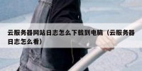 云服务器网站日志怎么下载到电脑（云服务器日志怎么看）
