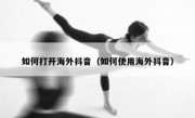 如何打开海外抖音（如何使用海外抖音）
