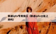 联通iptv专用接口（联通iptv口能上网吗）