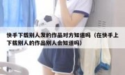 快手下载别人发的作品对方知道吗（在快手上下载别人的作品别人会知道吗）