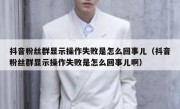 抖音粉丝群显示操作失败是怎么回事儿（抖音粉丝群显示操作失败是怎么回事儿啊）