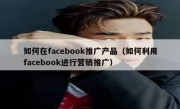 如何在facebook推广产品（如何利用facebook进行营销推广）