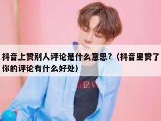 抖音上赞别人评论是什么意思?(抖音里赞了你的评论有什么好处)