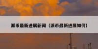 派币最新进展新闻（派币最新进展如何）
