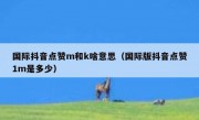 国际抖音点赞m和k啥意思（国际版抖音点赞1m是多少）