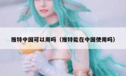 推特中国可以用吗（推特能在中国使用吗）