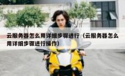 云服务器怎么用详细步骤进行（云服务器怎么用详细步骤进行操作）