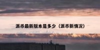 派币最新版本是多少（派币新情况）