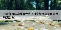 抖音加粉丝会被销号吗（抖音加粉丝会被销号吗怎么办）