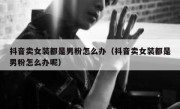 抖音卖女装都是男粉怎么办（抖音卖女装都是男粉怎么办呢）