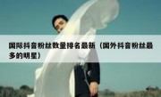 国际抖音粉丝数量排名最新（国外抖音粉丝最多的明星）