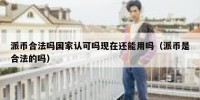 派币合法吗国家认可吗现在还能用吗（派币是合法的吗）