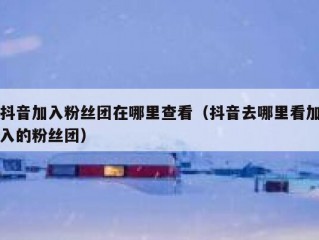 抖音加入粉丝团在哪里查看（抖音去哪里看加入的粉丝团）