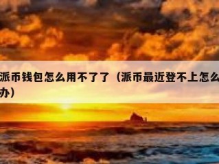 派币钱包怎么用不了了（派币最近登不上怎么办）