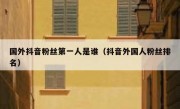 国外抖音粉丝第一人是谁（抖音外国人粉丝排名）