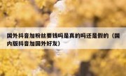 国外抖音加粉丝要钱吗是真的吗还是假的（国内版抖音加国外好友）