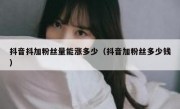 抖音抖加粉丝量能涨多少（抖音加粉丝多少钱）