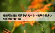 视频号加粉丝团要多少元一个（视频号要多少粉丝才能接广告）